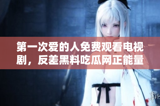 第一次愛的人免費(fèi)觀看電視劇，反差黑料吃瓜網(wǎng)正能量，發(fā)了狠的往里撞 古言，兒媳婦叫老公的爸爸叫什么，叮當(dāng)漫畫頁面入口免費(fèi)彈窗下905