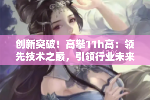創(chuàng)新突破！高攀11h高：領(lǐng)先技術(shù)之巔，引領(lǐng)行業(yè)未來(lái)