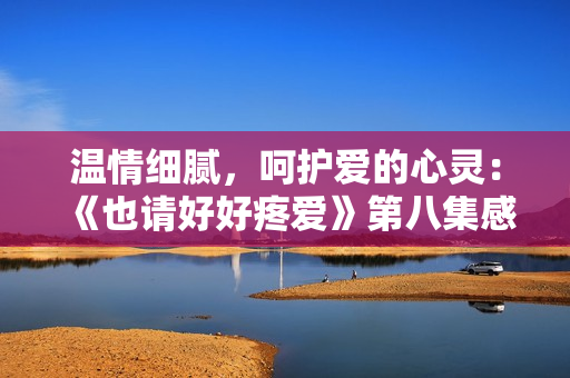 溫情細(xì)膩，呵護(hù)愛(ài)的心靈：《也請(qǐng)好好疼愛(ài)》第八集感動(dòng)巔峰