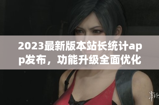 2023最新版本站長統(tǒng)計app發(fā)布，功能升級全面優(yōu)化，用戶體驗升級
