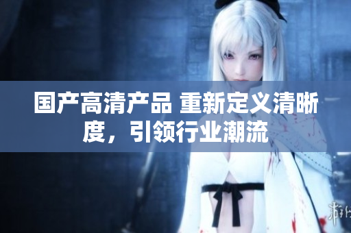 國產(chǎn)高清產(chǎn)品 重新定義清晰度，引領(lǐng)行業(yè)潮流