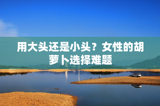 用大頭還是小頭？女性的胡蘿卜選擇難題