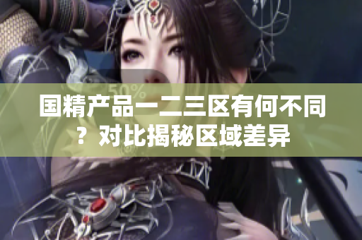 國精產(chǎn)品一二三區(qū)有何不同？對比揭秘區(qū)域差異