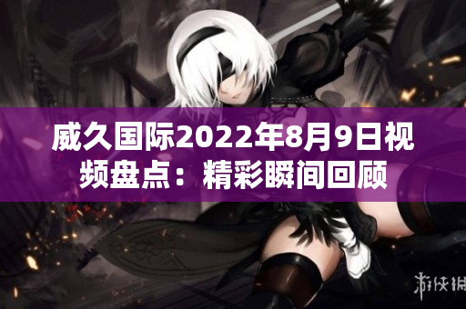 威久國際2022年8月9日視頻盤點：精彩瞬間回顧