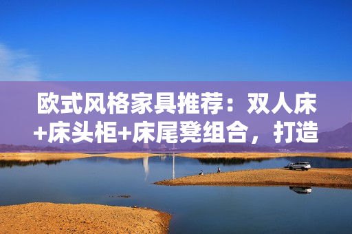 歐式風格家具推薦：雙人床+床頭柜+床尾凳組合，打造溫馨臥室空間