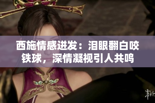 西施情感迸發(fā)：淚眼翻白咬鐵球，深情凝視引人共鳴