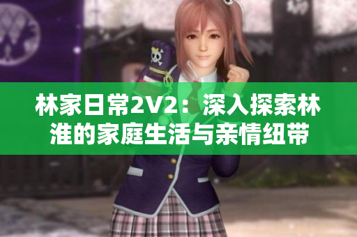 林家日常2V2：深入探索林淮的家庭生活與親情紐帶
