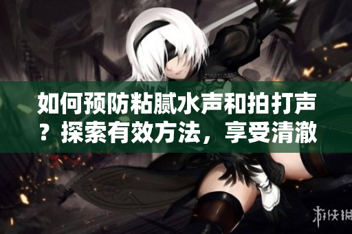 如何預(yù)防粘膩水聲和拍打聲？探索有效方法，享受清澈的水質(zhì)和寧?kù)o的環(huán)境