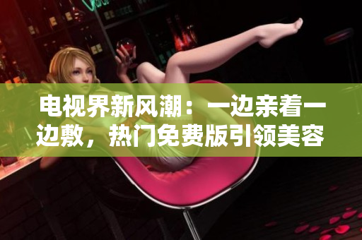 電視界新風(fēng)潮：一邊親著一邊敷，熱門(mén)免費(fèi)版引領(lǐng)美容潮流