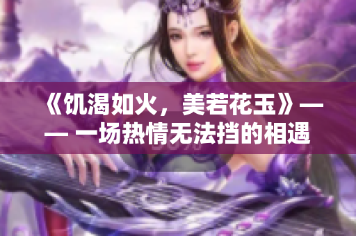 《饑渴如火，美若花玉》—— 一場熱情無法擋的相遇
