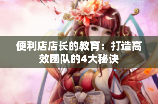 便利店店長的教育：打造高效團(tuán)隊(duì)的4大秘訣