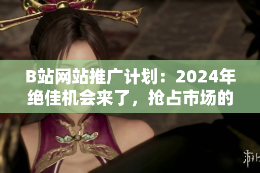 B站網(wǎng)站推廣計劃：2024年絕佳機會來了，搶占市場的關(guān)鍵之年