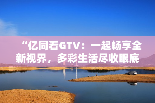 “億同看GTV：一起暢享全新視界，多彩生活盡收眼底！”