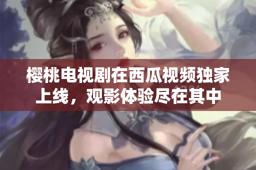 櫻桃電視劇在西瓜視頻獨家上線，觀影體驗盡在其中