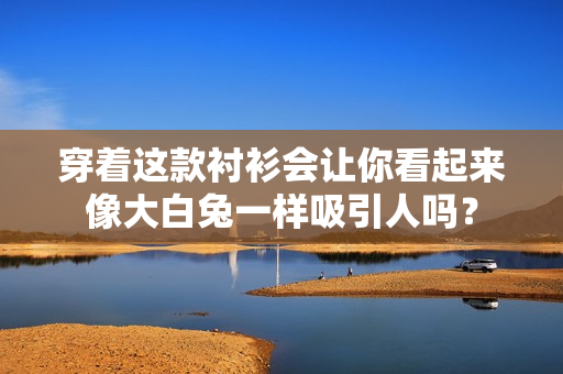 穿著這款襯衫會讓你看起來像大白兔一樣吸引人嗎？