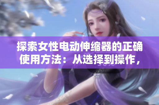 探索女性電動(dòng)伸縮器的正確使用方法：從選擇到操作，完整指南幫助你充分利用設(shè)備的功能