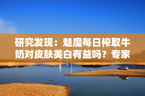 研究發(fā)現(xiàn)：魅魔每日榨取牛奶對(duì)皮膚美白有益嗎？專家揭秘真相！
