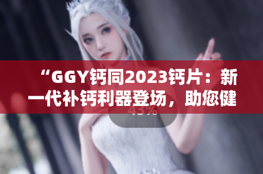 “GGY鈣同2023鈣片：新一代補鈣利器登場，助您健康骨骼更強壯！”