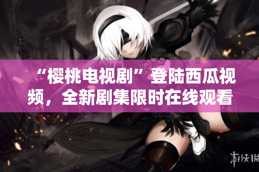“櫻桃電視劇”登陸西瓜視頻，全新劇集限時在線觀看，精彩內(nèi)容盡在眼前