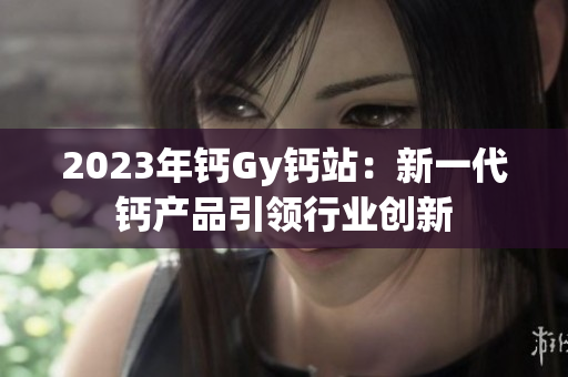 2023年鈣Gy鈣站：新一代鈣產(chǎn)品引領(lǐng)行業(yè)創(chuàng)新