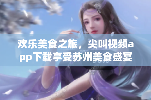 歡樂美食之旅，尖叫視頻app下載享受蘇州美食盛宴