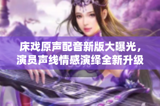 床戲原聲配音新版大曝光，演員聲線情感演繹全新升級(jí)