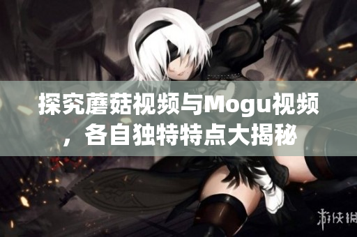 探究蘑菇視頻與Mogu視頻，各自獨特特點大揭秘