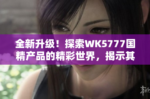 全新升級！探索WK5777國精產(chǎn)品的精彩世界，揭示其獨特魅力與卓越品質(zhì)