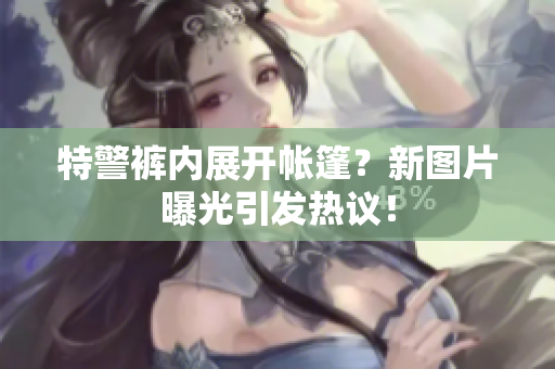 特警褲內(nèi)展開(kāi)帳篷？新圖片曝光引發(fā)熱議！