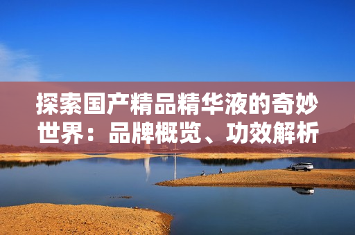 探索國產(chǎn)精品精華液的奇妙世界：品牌概覽、功效解析與用戶評價(jià)