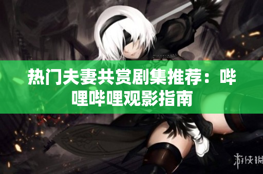 熱門夫妻共賞劇集推薦：嗶哩嗶哩觀影指南