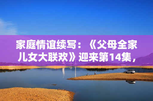 家庭情誼續(xù)寫：《父母全家兒女大聯(lián)歡》迎來第14集，喜悅與溫馨再次相聚
