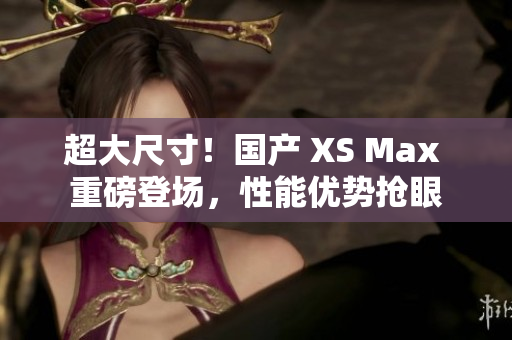超大尺寸！國產(chǎn) XS Max 重磅登場(chǎng)，性能優(yōu)勢(shì)搶眼