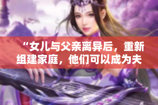 “女兒與父親離異后，重新組建家庭，他們可以成為夫妻嗎？”