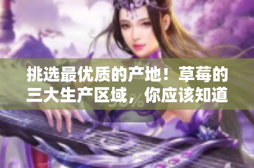 挑選最優(yōu)質(zhì)的產(chǎn)地！草莓的三大生產(chǎn)區(qū)域，你應(yīng)該知道的重要信息