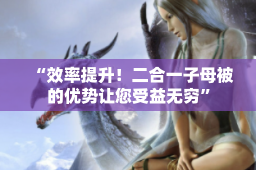 “效率提升！二合一子母被的優(yōu)勢讓您受益無窮”