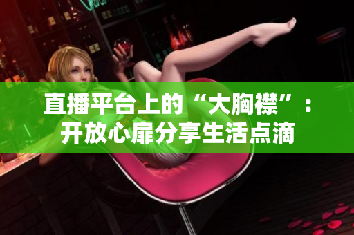 直播平臺(tái)上的“大胸襟”：開放心扉分享生活點(diǎn)滴