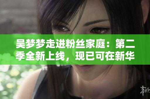 吳夢夢走進粉絲家庭：第二季全新上線，現(xiàn)已可在新華網(wǎng)1080高清觀看