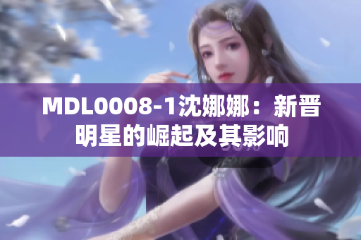 MDL0008-1沈娜娜：新晉明星的崛起及其影響