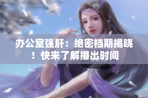 辦公室強(qiáng)肝：絕密檔期揭曉！快來了解播出時(shí)間