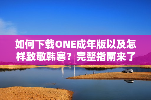 如何下載ONE成年版以及怎樣致敬韓寒？完整指南來(lái)了！