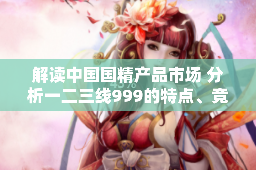 解讀中國國精產(chǎn)品市場 分析一二三線999的特點、競爭優(yōu)勢及未來趨勢