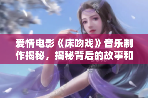 愛情電影《床吻戲》音樂制作揭秘，揭秘背后的故事和制作過程