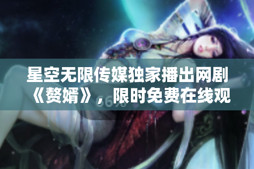 星空無(wú)限傳媒獨(dú)家播出網(wǎng)劇《贅婿》，限時(shí)免費(fèi)在線觀看