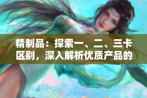 精制品：探索一、二、三卡區(qū)別，深入解析優(yōu)質(zhì)產(chǎn)品的特征