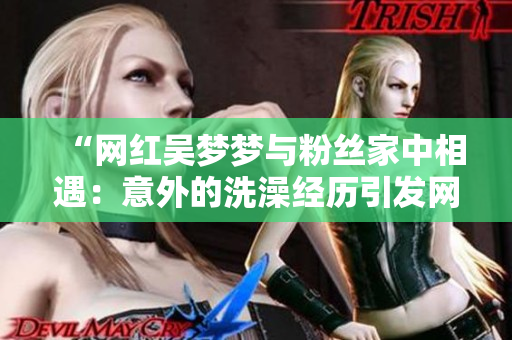 “網(wǎng)紅吳夢(mèng)夢(mèng)與粉絲家中相遇：意外的洗澡經(jīng)歷引發(fā)網(wǎng)友熱議”