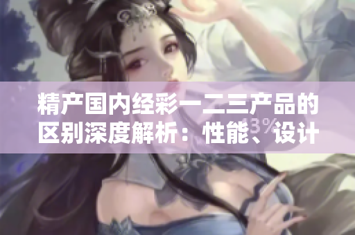 精產(chǎn)國內(nèi)經(jīng)彩一二三產(chǎn)品的區(qū)別深度解析：性能、設(shè)計(jì)與功能的差異對(duì)比