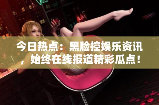 今日熱點(diǎn)：黑臉控娛樂資訊，始終在線報(bào)道精彩瓜點(diǎn)！