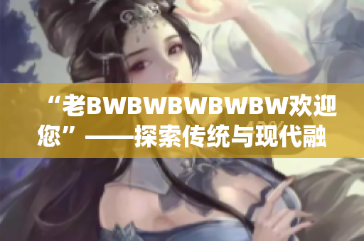 “老BWBWBWBWBW歡迎您”——探索傳統(tǒng)與現(xiàn)代融合的獨特體驗
