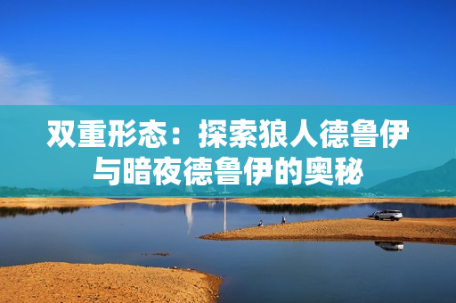 雙重形態(tài)：探索狼人德魯伊與暗夜德魯伊的奧秘